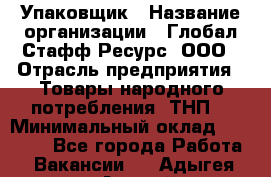 Упаковщик › Название организации ­ Глобал Стафф Ресурс, ООО › Отрасль предприятия ­ Товары народного потребления (ТНП) › Минимальный оклад ­ 45 000 - Все города Работа » Вакансии   . Адыгея респ.,Адыгейск г.